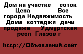 Дом на участке 30 соток › Цена ­ 550 000 - Все города Недвижимость » Дома, коттеджи, дачи продажа   . Удмуртская респ.,Глазов г.